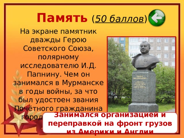 Память  ( 50 баллов ) На экране памятник дважды Герою Советского Союза, полярному исследователю И.Д. Папнину. Чем он занимался в Мурманске в годы войны, за что был удостоен звания Почётного гражданина города Мурманска? Занимался организацией и переправкой на фронт грузов из Америки и Англии 