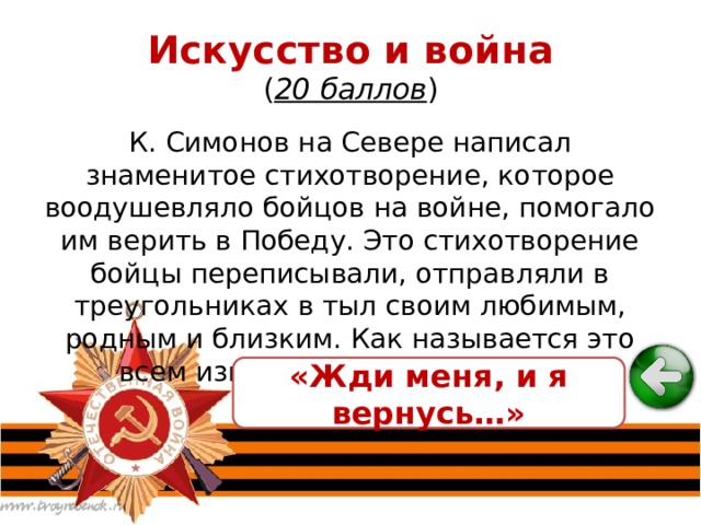 Искусство и война  ( 20 баллов ) К. Симонов на Севере написал знаменитое стихотворение, которое воодушевляло бойцов на войне, помогало им верить в Победу. Это стихотворение бойцы переписывали, отправляли в треугольниках в тыл своим любимым, родным и близким. Как называется это всем известное стихотворение? «Жди меня, и я вернусь…» 