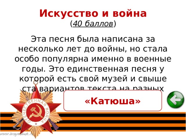 Искусство и война  ( 40 баллов ) Эта песня была написана за несколько лет до войны, но стала особо популярна именно в военные годы. Это единственная песня у которой есть свой музей и свыше ста вариантов текста на разных языках мира. «Катюша» 
