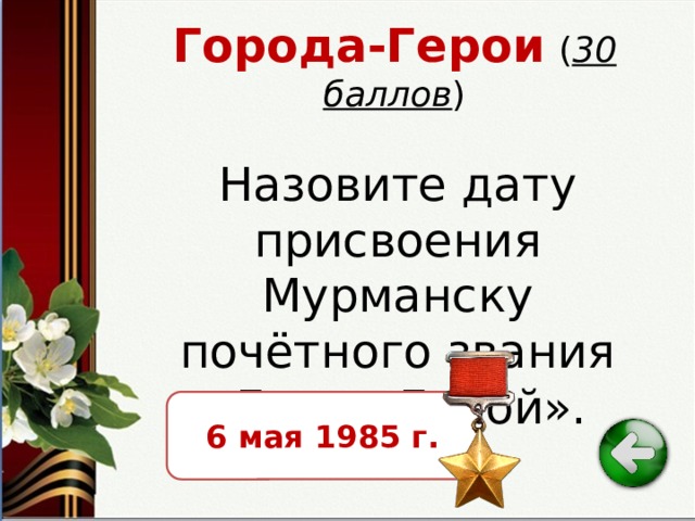 Города-Герои  ( 30 баллов ) Назовите дату присвоения Мурманску почётного звания «Город-Герой». 6 мая 1985 г. 