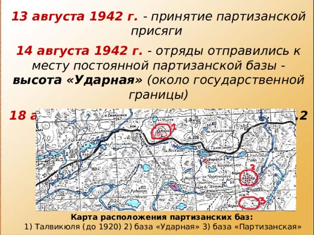 13 августа 1942 г. - принятие партизанской присяги  14 августа 1942 г. - отряды отправились к месту постоянной партизанской базы - высота «Ударная» (около государственной границы)  18 августа 1942 г. - достигли высоты 137,2 (высота «Партизанская») Карта расположения партизанских баз: 1) Талвикюля (до 1920) 2) база «Ударная» 3) база «Партизанская» 