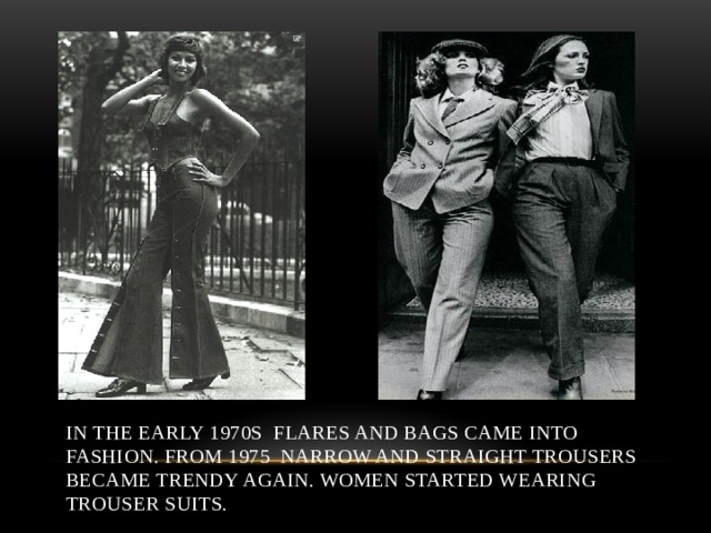 In the early 1970s flares and bags came into fashion. From 1975 narrow and straight trousers became trendy again. Women started wearing trouser suits. 