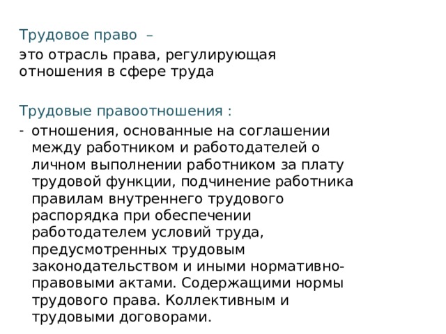 Трудовое право – это отрасль права, регулирующая отношения в сфере труда Трудовые правоотношения : отношения, основанные на соглашении между работником и работодателей о личном выполнении работником за плату трудовой функции, подчинение работника правилам внутреннего трудового распорядка при обеспечении работодателем условий труда, предусмотренных трудовым законодательством и иными нормативно-правовыми актами. Содержащими нормы трудового права. Коллективным и трудовыми договорами. 