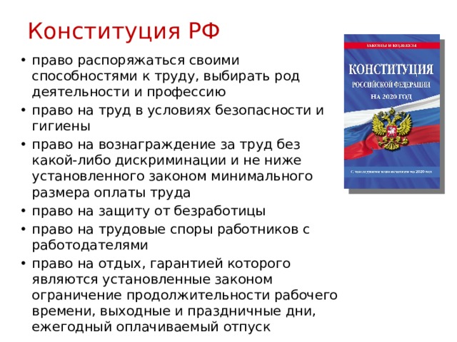 Конституция РФ право распоряжаться своими способностями к труду, выбирать род деятельности и профессию право на труд в условиях безопасности и гигиены право на вознаграждение за труд без какой-либо дискриминации и не ниже установленного законом минимального размера оплаты труда право на защиту от безработицы право на трудовые споры работников с работодателями право на отдых, гарантией которого являются установленные законом ограничение продолжительности рабочего времени, выходные и праздничные дни, ежегодный оплачиваемый отпуск 