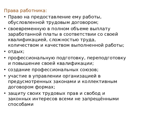 Права работника: Право на предоставление ему работы, обусловленной трудовым договором; своевременную в полном объеме выплату заработанной платы в соответствии со своей квалификацией, сложностью труда, количеством и качеством выполненной работы; отдых; профессиональную подготовку, переподготовку и повышение своей квалификации; создание профессиональных союзов; участие в управлении организацией в предусмотренных законами и коллективным договором формах; защиту своих трудовых прав и свобод и законных интересов всеми не запрещёнными способами 