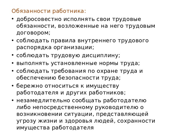 Обязанности работника: добросовестно исполнять свои трудовые обязанности, возложенные на него трудовым договором; соблюдать правила внутреннего трудового распорядка организации; соблюдать трудовую дисциплину; выполнять установленные нормы труда; соблюдать требования по охране труда и обеспечению безопасности труда; бережно относиться к имуществу работодателя и других работников; незамедлительно сообщать работодателю либо непосредственному руководителю о возникновении ситуации, представляющей угрозу жизни и здоровья людей, сохранности имущества работодателя 