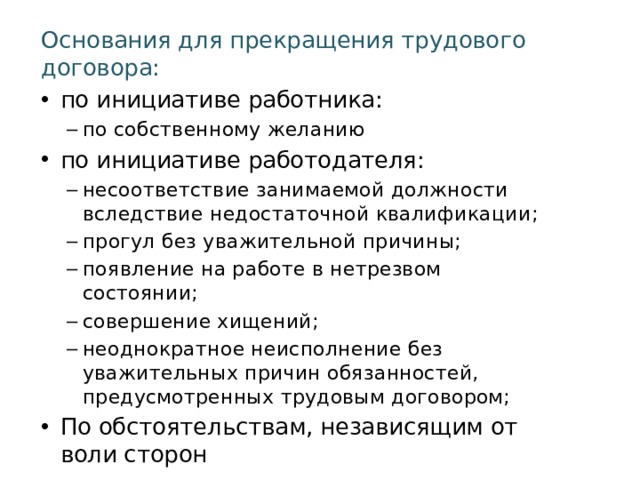 Основания для прекращения трудового договора: по инициативе работника: по собственному желанию по собственному желанию по инициативе работодателя: несоответствие занимаемой должности вследствие недостаточной квалификации; прогул без уважительной причины; появление на работе в нетрезвом состоянии; совершение хищений; неоднократное неисполнение без уважительных причин обязанностей, предусмотренных трудовым договором; несоответствие занимаемой должности вследствие недостаточной квалификации; прогул без уважительной причины; появление на работе в нетрезвом состоянии; совершение хищений; неоднократное неисполнение без уважительных причин обязанностей, предусмотренных трудовым договором; По обстоятельствам, независящим от воли сторон 