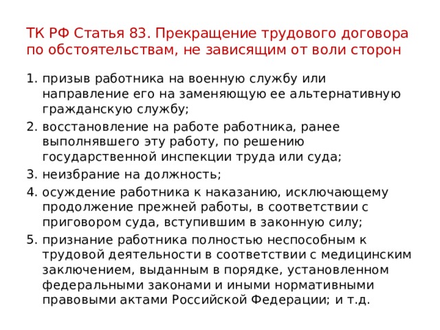 ТК РФ Статья 83. Прекращение трудового договора по обстоятельствам, не зависящим от воли сторон призыв работника на военную службу или направление его на заменяющую ее альтернативную гражданскую службу; восстановление на работе работника, ранее выполнявшего эту работу, по решению государственной инспекции труда или суда; неизбрание на должность; осуждение работника к наказанию, исключающему продолжение прежней работы, в соответствии с приговором суда, вступившим в законную силу; признание работника полностью неспособным к трудовой деятельности в соответствии с медицинским заключением, выданным в порядке, установленном федеральными законами и иными нормативными правовыми актами Российской Федерации; и т.д. 