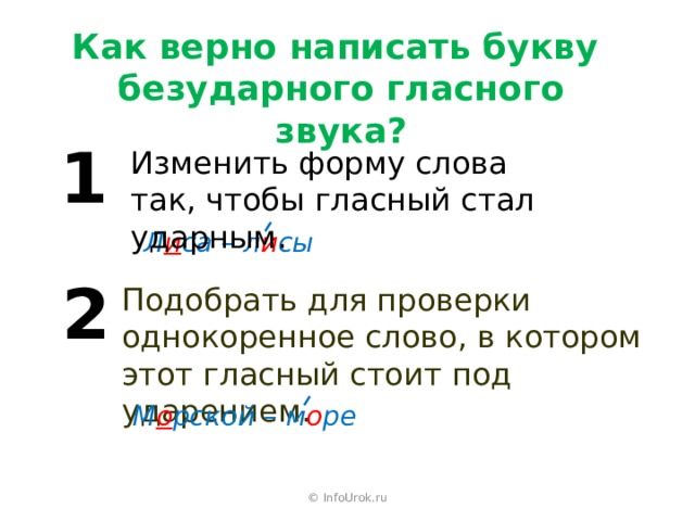 Как верно написать букву  безударного гласного звука? 1 Изменить форму слова так, чтобы гласный стал ударным. Л и са – л и сы 2 Подобрать для проверки однокоренное слово, в котором этот гласный стоит под ударением. М о рской – м о ре © InfoUrok.ru 