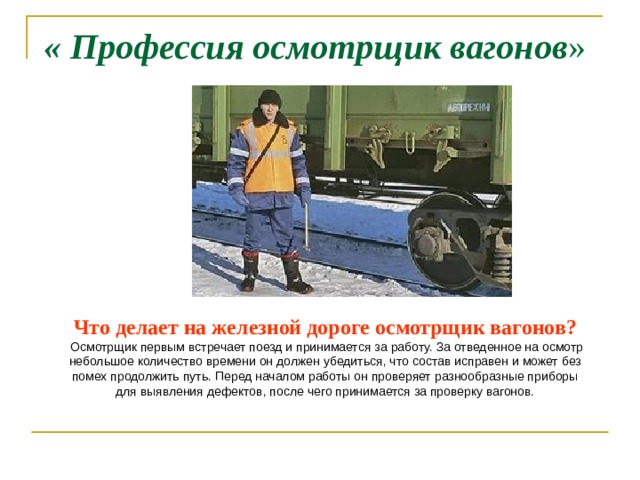 « Профессия осмотрщик вагонов »  ?  Что делает на железной дороге осмотрщик вагонов?  Осмотрщик первым встречает поезд и принимается за работу. За отведенное на осмотр небольшое количество времени он должен убедиться, что состав исправен и может без помех продолжить путь. Перед началом работы он проверяет разнообразные приборы для выявления дефектов, после чего принимается за проверку вагонов. 