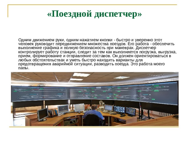  «Поездной диспетчер»   Одним движением руки, одним нажатием кнопки - быстро и уверенно этот человек руководит передвижением множества поездов. Его работа - обеспечить выполнение графика и полную безопасность при маневрах. Диспетчер контролирует работу станции, следит за тем как выполняется погрузка, выгрузка, прием, формирование и отправление составов. Он должен ориентироваться в любых обстоятельствах и уметь быстро находить варианты для предотвращения аварийной ситуации, разводить поезда. Это работа моего папы.  