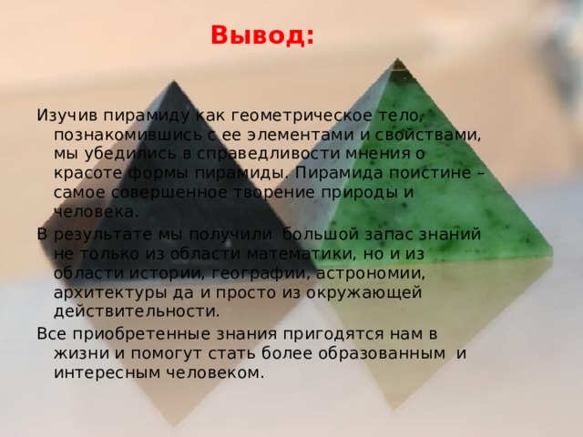 Вывод:   Изучив пирамиду как геометрическое тело, познакомившись с ее элементами и свойствами, мы убедились в справедливости мнения о красоте формы пирамиды. Пирамида поистине – самое совершенное творение природы и человека. В результате мы получили большой запас знаний не только из области математики, но и из области истории, географии, астрономии, архитектуры да и просто из окружающей действительности. Все приобретенные знания пригодятся нам в жизни и помогут стать более образованным и интересным человеком. 