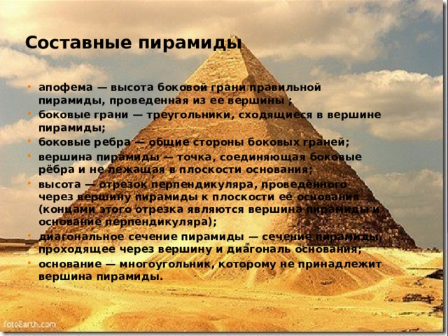 Составные пирамиды апофема — высота боковой грани правильной пирамиды, проведенная из ее вершины ; боковые грани — треугольники, сходящиеся в вершине пирамиды; боковые ребра — общие стороны боковых граней; вершина пирамиды — точка, соединяющая боковые рёбра и не лежащая в плоскости основания; высота — отрезок перпендикуляра, проведённого через вершину пирамиды к плоскости её основания (концами этого отрезка являются вершина пирамиды и основание перпендикуляра); диагональное сечение пирамиды — сечение пирамиды, проходящее через вершину и диагональ основания; основание — многоугольник, которому не принадлежит вершина пирамиды.  