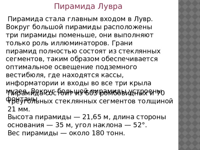 Пирамида Лувра  Пирамида стала главным входом в Лувр. Вокруг большой пирамиды расположены три пирамиды поменьше, они выполняют только роль иллюминаторов. Грани пирамид полностью состоят из стеклянных сегментов, таким образом обеспечивается оптимальное освещение подземного вестибюля, где находятся кассы, информатории и входы во все три крыла музея. Вокруг большой пирамиды устроены фонтаны. Пирамида состоит из 603 ромбовидных и 70 треугольных стеклянных сегментов толщиной 21 мм. Высота пирамиды — 21,65 м, длина стороны основания — 35 м, угол наклона — 52°. Вес пирамиды — около 180 тонн. 