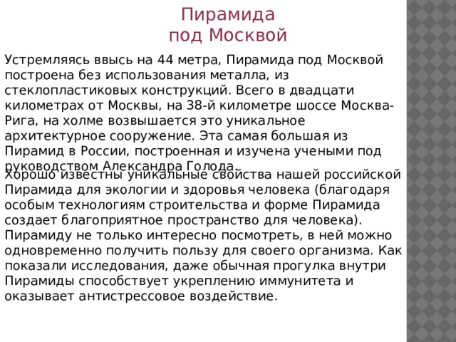 Пирамида под Москвой Устремляясь ввысь на 44 метра, Пирамида под Москвой построена без использования металла, из стеклопластиковых конструкций. Всего в двадцати километрах от Москвы, на 38-й километре шоссе Москва-Рига, на холме возвышается это уникальное архитектурное сооружение. Эта самая большая из Пирамид в России, построенная и изучена учеными под руководством Александра Голода. Хорошо известны уникальные свойства нашей российской Пирамида для экологии и здоровья человека (благодаря особым технологиям строительства и форме Пирамида создает благоприятное пространство для человека). Пирамиду не только интересно посмотреть, в ней можно одновременно получить пользу для своего организма. Как показали исследования, даже обычная прогулка внутри Пирамиды способствует укреплению иммунитета и оказывает антистрессовое воздействие. 