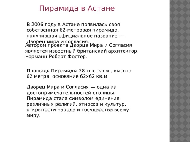 Пирамида в Астане В 2006 году в Астане появилась своя собственная 62-метровая пирамида, получившая официальное название — Дворец мира и согласия. Автором проекта Дворца Мира и Согласия является известный британский архитектор Норманн Роберт Фостер. Площадь Пирамиды 28 тыс. кв.м., высота 62 метра, основание 62х62 кв.м Дворец Мира и Согласия — одна из достопримечательностей столицы. Пирамида стала символом единения различных религий, этносов и культур, открытости народа и государства всему миру. 