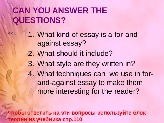 CAN YOU ANSWER THE QUESTIONS? What kind of essay is a for-and-against essay? What should it include? What style are they written in? What techniques can we use in for-and-against essay to make them more interesting for the reader? ex.1 Чтобы ответить на эти вопросы используйте блок теории из учебника стр.110 