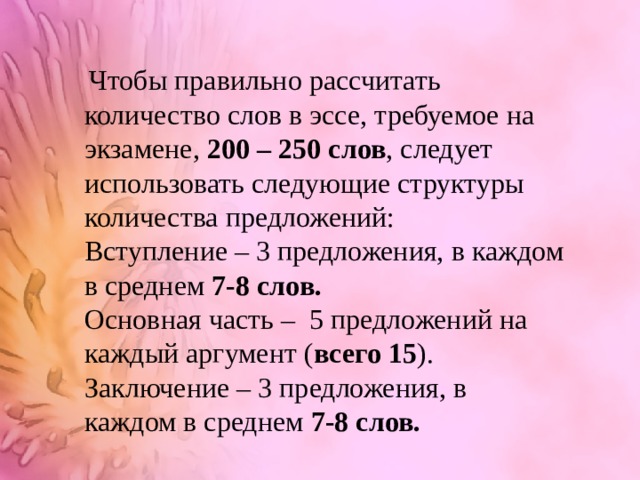   Чтобы правильно рассчитать количество слов в эссе, требуемое на экзамене, 200 – 250 слов , следует использовать следующие структуры количества предложений: Вступление – 3 предложения, в каждом в среднем 7-8 слов. Основная часть – 5 предложений на каждый аргумент ( всего 15 ). Заключение – 3 предложения, в каждом в среднем 7-8 слов. 