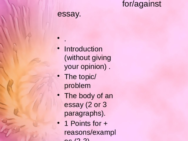  The structure of a  for/against essay.   . Introduction (without giving your opinion) . The topic/ problem The body of an essay (2 or 3 paragraphs). 1 Points for + reasons/examples (2-3) 2 Points against + reasons/examples (2-3) A balanced consideration of the topic 