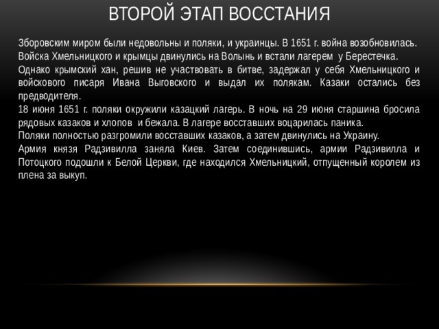 Второй этап Восстания Зборовским миром были недовольны и поляки, и украинцы. В 1651 г. война возобновилась. Войска Хмельницкого и крымцы двинулись на Волынь и встали лагерем у Берестечка. Однако крымский хан, решив не участвовать в битве, задержал у себя Хмельницкого и войскового писаря Ивана Выговского и выдал их полякам. Казаки остались без предводителя. 18 июня 1651 г. поляки окружили казацкий лагерь. В ночь на 29 июня старшина бросила рядовых казаков и хлопов и бежала. В лагере восставших воцарилась паника. Поляки полностью разгромили восставших казаков, а затем двинулись на Украину. Армия князя Радзивилла заняла Киев. Затем соединившись, армии Радзивилла и Потоцкого подошли к Белой Церкви, где находился Хмельницкий, отпущенный королем из плена за выкуп. 