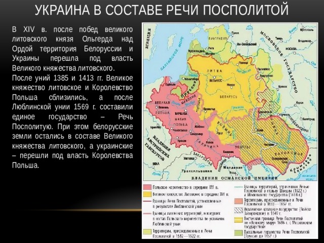 Украина в составе речи посполитой В XIV в. после побед великого литовского князя Ольгерда над Ордой территория Белоруссии и Украины перешла под власть Великого княжества литовского. После уний 1385 и 1413 гг. Великое княжество литовское и Королевство Польша сблизились, а после Люблинской унии 1569 г. составили единое государство – Речь Посполитую. При этом белорусские земли остались в составе Великого княжества литовского, а украинские – перешли под власть Королевства Польша. 