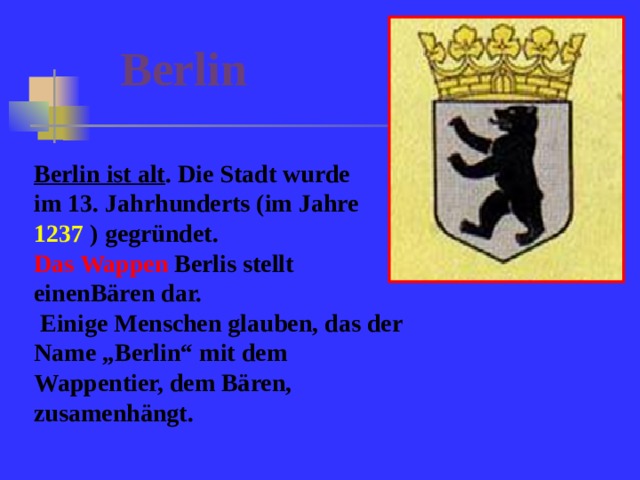 Berlin  Berlin ist alt . Die Stadt wurde im 13. Jahrhunderts (im Jahre 1237  ) gegründet.  Das Wappen Berlis stellt einenBären dar.  Einige Menschen glauben, das der Name „Berlin“ mit dem Wappentier, dem Bären, zusamenhängt.