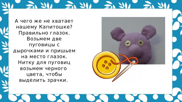 А чего же не хватает нашему Капитошке? Правильно глазок. Возьмем две пуговицы с дырочками и пришьем на место глазок. Нитку для пуговиц возьмем черного цвета, чтобы выделить зрачки.   