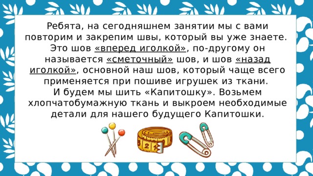 Ребята, на сегодняшнем занятии мы с вами повторим и закрепим швы, который вы уже знаете. Это шов «вперед иголкой» , по-другому он называется «сметочный» шов, и шов «назад иголкой» , основной наш шов, который чаще всего применяется при пошиве игрушек из ткани. И будем мы шить «Капитошку». Возьмем хлопчатобумажную ткань и выкроем необходимые детали для нашего будущего Капитошки. 