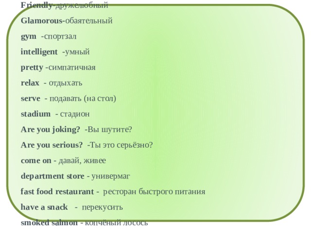 Aquarium - аквариум Colleague - коллега Experienced - опытный Friendly- дружелюбный Glamorous- обаятельный gym -спортзал intelligent -умный pretty -симпатичная relax - отдыхать serve - подавать (на стол) stadium - стадион Are you joking? -Вы шутите? Are you serious? -Ты это серьёзно? come on - давай, живее department store - универмаг fast food restaurant - ресторан быстрого питания have a snack - перекусить smoked salmon - копчёный лосось sports centre - спортивный центр swimming pool - бассейн What do you feel like doing? - Чем бы ты хотел заняться? 