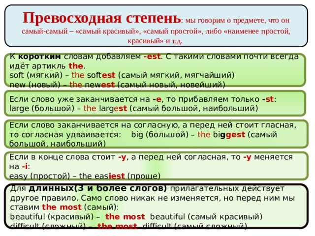 Превосходная степень : мы говорим о предмете, что он самый-самый – «самый красивый», «самый простой», либо «наименее простой, красивый» и т.д.  К коротким словам добавляем  -est . С такими словами почти всегда идёт артикль  the . soft (мягкий) – the soft est  (самый мягкий, мягчайший)   new (новый) – the new est  (самый новый, новейший) Если слово уже заканчивается на  - е , то прибавляем только  - st : large (большой) – the larg e st  (самый большой, наибольший) Если слово заканчивается на согласную, а перед ней стоит гласная, то согласная удваивается: big (большой) – the bi g gest  (самый большой, наибольший) Если в конце слова стоит  -y , а перед ней согласная, то  -y  меняется на  -i : easy (простой) – the eas iest  (проще) Для длинных(3 и более слогов) прилагательных действует другое правило. Само слово никак не изменяется, но перед ним мы ставим  the most  (самый): beautiful (красивый) –  the most  beautiful (самый красивый)   difficult (сложный) –  the most  difficult (самый сложный) 