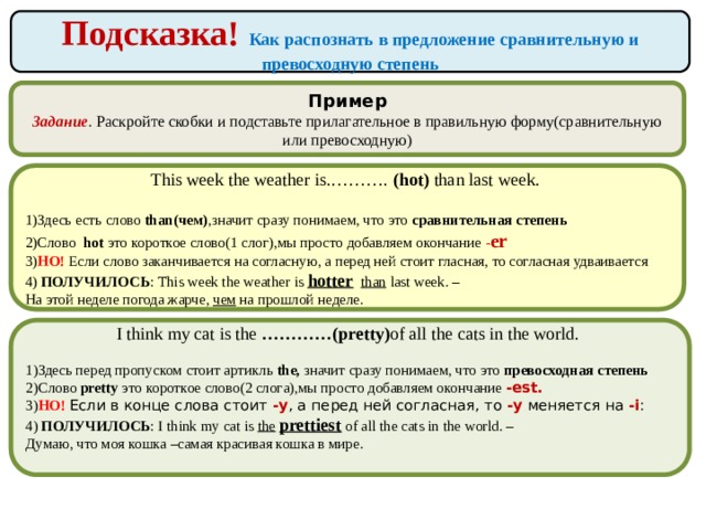 Подсказка! Как распознать в предложение сравнительную и превосходную степень Пример Задание . Раскройте скобки и подставьте прилагательное в правильную форму(сравнительную или превосходную) This week the weather is.………. (hot) than last week. 1)Здесь есть слово than(чем) ,значит сразу понимаем, что это сравнительная  степень 2)Слово hot это короткое слово(1 слог),мы просто добавляем окончание - er 3) НО! Если слово заканчивается на согласную, а перед ней стоит гласная, то согласная удваивается 4) ПОЛУЧИЛОСЬ : This week the weather is hotter  than last week. –  На этой неделе погода жарче, чем  на прошлой неделе. I think my cat is the …………(pretty) of all the cats in the world. 1)Здесь перед пропуском стоит артикль the, значит сразу понимаем, что это превосходная  степень 2)Слово pretty это короткое слово(2 слога),мы просто добавляем окончание -est. 3) НО! Если в конце слова стоит  -y , а перед ней согласная, то  -y  меняется на  -i : 4) ПОЛУЧИЛОСЬ : I think my cat is the  prettiest  of all the cats in the world. –  Думаю, что моя кошка –самая красивая кошка в мире. 