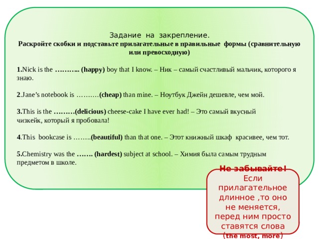 Задание на закрепление. Раскройте скобки и подставьте прилагательные в правильные формы (сравнительную или превосходную) 1. Nick is the ……….. (happy) boy that I know. – Ник – самый счастливый мальчик, которого я знаю. 2 .Jane’s notebook is ………. (cheap) than mine. – Ноутбук Джейн дешевле, чем мой. 3. This is the ………(delicious) cheese-cake I have ever had! – Это самый вкусный чизкейк, который я пробовала! 4 .This bookcase is …….. (beautiful) than that one. – Этот книжный шкаф красивее, чем тот. 5. Chemistry was  the …….  (hardest) subject at school. – Химия была самым трудным предметом в школе. Не забывайте! Если прилагательное длинное ,то оно не меняется, перед ним просто ставятся слова ( the most, more ) 