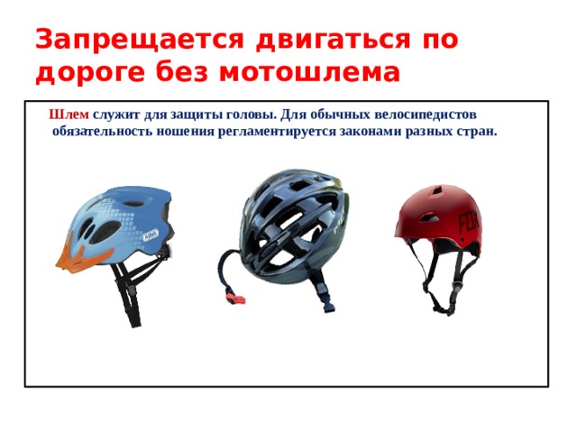Запрещается двигаться по дороге без мотошлема  Шлем служит для защиты головы. Для обычных велосипедистов обязательность ношения регламентируется законами разных стран. 