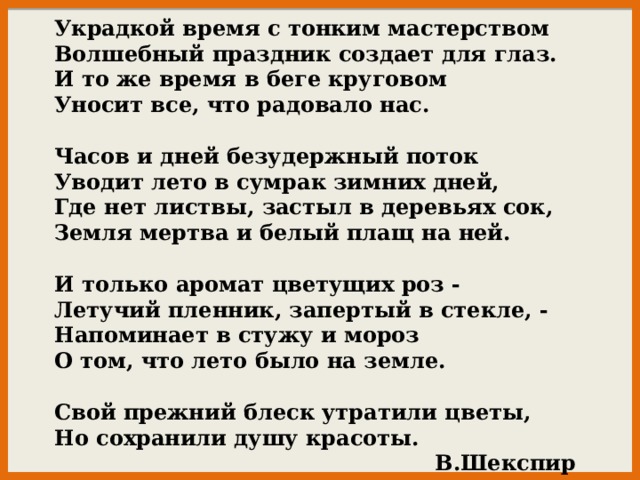 Украдкой время с тонким мастерством Волшебный праздник создает для глаз. И то же время в беге круговом Уносит все, что радовало нас.   Часов и дней безудержный поток Уводит лето в сумрак зимних дней, Где нет листвы, застыл в деревьях сок, Земля мертва и белый плащ на ней.   И только аромат цветущих роз - Летучий пленник, запертый в стекле, - Напоминает в стужу и мороз О том, что лето было на земле.   Свой прежний блеск утратили цветы, Но сохранили душу красоты.  В.Шекспир 