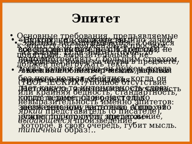 Эпитет Основные требования, предъявляемые к эпитету: он должен быть простым, понятным, выразительным и не должен перегружать текст. «Эпитет, - писал известный советский писатель А.Н.Толстой, - надо употреблять с большим страхом, тогда только, когда он нужен, когда без него нельзя обойтись, когда он даёт какую-то интенсивность слову, когда, вернее, слово настолько заезженно или настолько общо, что нужно подчеркнуть эпитетом». - Ну хорошо, - скажете вы, - но зачем всё это знать нам, не писателям и не поэтам?! А не в ваших ли творческих работах (ТВОРЧЕСКИХ ! ) полное отсутствие или крайняя бедность, стандартность, невыразительность именно эпитетов: яркий представитель (о писателе), выдающееся произведение, типичный образ!.. Эпитеты не выдумываются, а берутся из жизни. Если эпитет точен, то открывает новые качества в предмете, явлении и обновляет мысль, взрывая привычные представления. Неточность, заменимость, случайность эпитета заметны и режут глаз внимательному читателю. А плохой эпитет просто губит предложение, которое, в свою очередь, губит мысль. 