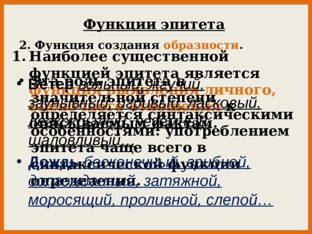 Функции эпитета 2. Функция создания образности . Наиболее существенной функцией эпитета является функция выявления личного, оценочного отношения к описываемым фактам.   Эта роль эпитета в значительной степени определяется синтаксическими особенностями: употреблением эпитета чаще всего в синтаксической функции определения . Ветер  вольный, жгучий, заунывный, игривый, ласковый, легкокрылый, неуёмный, шаловливый… Дождь  бесконечный, грибной, долгожданный, затяжной, моросящий, проливной, слепой… 