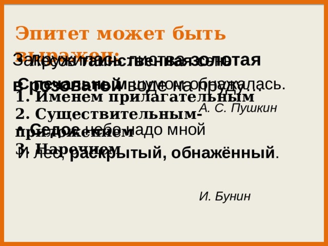 Эпитет может быть выражен:  1. Именем прилагательным 2. Существительным-приложением 3. Наречием Закружилась листва золотая  в розоватой воде на пруду… Лесов таинственная сень С печальным шумом обнажалась.  А. С. Пушкин Седое небо надо мной И лес, раскрытый, обнажённый .  И. Бунин 