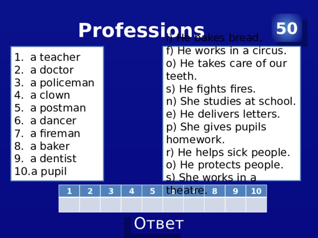 Professions 50 i) He bakes bread. f) He works in a circus. o) He takes care of our teeth. s) He fights fires. n) She studies at school. e) He delivers letters. p) She gives pupils homework. r) He helps sick people. o) He protects people. s) She works in a theatre. a teacher a doctor a policeman a clown a postman a dancer a fireman a baker a dentist a pupil 1 2 3 4 5 6 7 8 9 10 