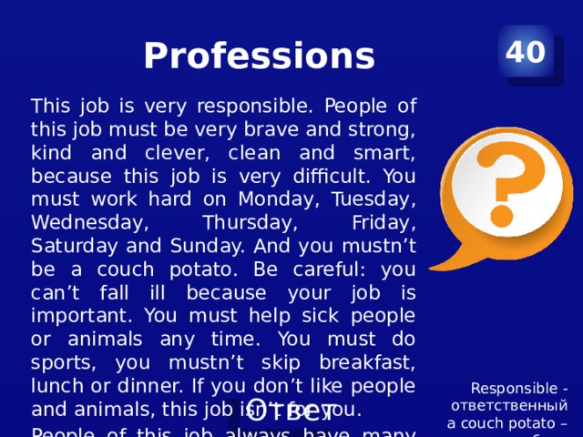 Professions 40 This job is very responsible. People of this job must be very brave and strong, kind and clever, clean and smart, because this job is very difficult. You must work hard on Monday, Tuesday, Wednesday, Thursday, Friday, Saturday and Sunday. And you mustn’t be a couch potato. Be careful: you can’t fall ill because your job is important. You must help sick people or animals any time. You must do sports, you mustn’t skip breakfast, lunch or dinner. If you don’t like people and animals, this job isn’t for you. People of this job always have many friends. Responsible - ответственный a couch potato – лежебока 