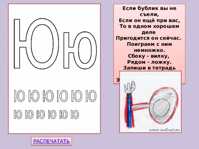 Если бублик вы не съели,  Если он ещё при вас,  То в одном хорошем деле  Пригодится он сейчас.  Поиграем с ним немножко.  Сбоку - вилку,  Рядом - ложку.  Запиши в тетрадь свою -  Эта буква - буква 