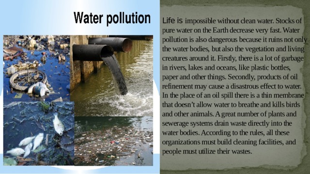 Life is impossible without clean water. Stocks of pure water on the Earth decrease very fast. Water pollution is also dangerous because it ruins not only the water bodies, but also the vegetation and living creatures around it. Firstly, there is a lot of garbage in rivers, lakes and oceans, like plastic bottles, paper and other things. Secondly, products of oil refinement may cause a disastrous effect to water. In the place of an oil spill there is a thin membrane that doesn’t allow water to breathe and kills birds and other animals. A great number of plants and sewerage systems drain waste directly into the water bodies. According to the rules, all these organizations must build cleaning facilities, and people must utilize their wastes. 