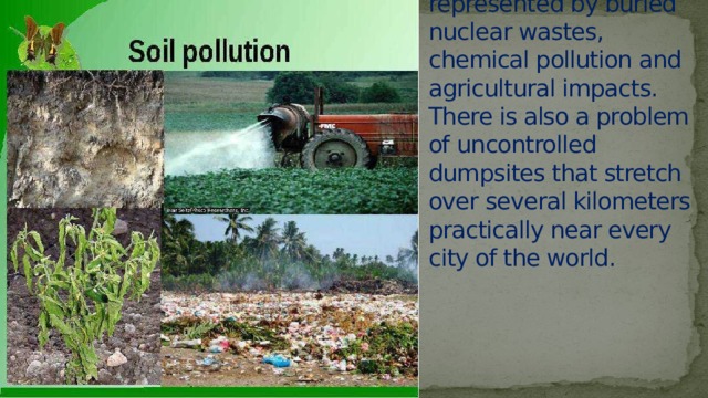 Soil pollution is represented by buried nuclear wastes, chemical pollution and agricultural impacts. There is also a problem of uncontrolled dumpsites that stretch over several kilometers practically near every city of the world. 