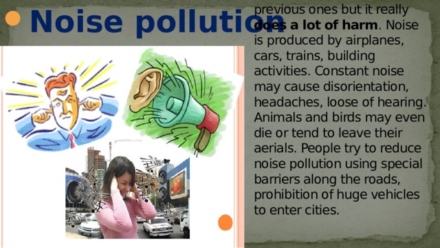 Noise pollution Noise pollution seems to be not as disastrous as the previous ones but it really does a lot of harm . Noise is produced by airplanes, cars, trains, building activities. Constant noise may cause disorientation, headaches, loose of hearing. Animals and birds may even die or tend to leave their aerials. People try to reduce noise pollution using special barriers along the roads, prohibition of huge vehicles to enter cities.   