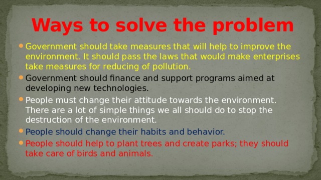  Ways to solve the problem Government should take measures that will help to improve the environment. It should pass the laws that would make enterprises take measures for reducing of pollution. Government should finance and support programs aimed at developing new technologies. People must change their attitude towards the environment. There are a lot of simple things we all should do to stop the destruction of the environment. People should change their habits and behavior. People should help to plant trees and create parks; they should take care of birds and animals. 