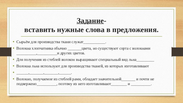 Задание -  вставить нужные слова в предложения. Сырьём для производства ткани служат___________. Волокна хлопчатника обычно _______цвета, но существуют сорта с волокнами __________,__________и других цветов. Для получения из стеблей волокон выращивают специальный вид льна_________ Волокна льна используют для производства тканей, из которых изготавливают ______,_______,_______,______. Волокно, получаемое из стеблей рами, обладает значительной_______ и почти не подвержено__________, поэтому из него изготавливают________ и __________. 