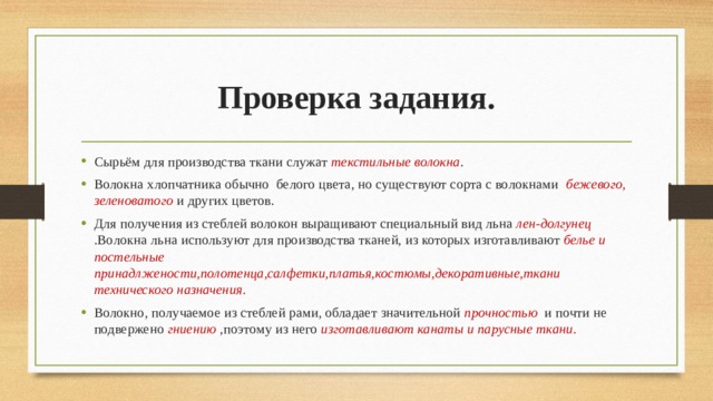 Проверка задания. Сырьём для производства ткани служат текстильные волокна . Волокна хлопчатника обычно белого цвета, но существуют сорта с волокнами бежевого, зеленоватого и других цветов. Для получения из стеблей волокон выращивают специальный вид льна лен-долгунец .Волокна льна используют для производства тканей, из которых изготавливают белье и постельные принадлжености,полотенца,салфетки,платья,костюмы,декоративные,ткани технического назначения. Волокно, получаемое из стеблей рами, обладает значительной прочностью и почти не подвержено гниению ,поэтому из него изготавливают канаты и парусные ткани. 
