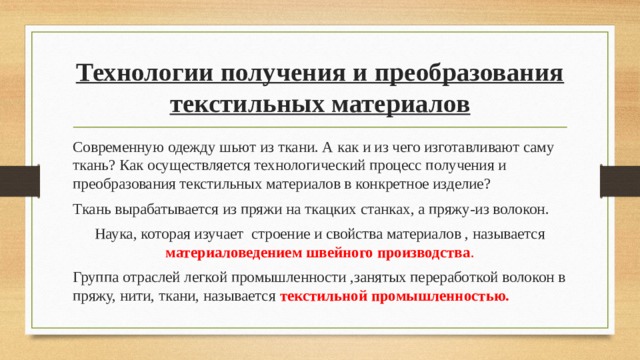 Технологии получения и преобразования текстильных материалов Современную одежду шьют из ткани. А как и из чего изготавливают саму ткань? Как осуществляется технологический процесс получения и преобразования текстильных материалов в конкретное изделие? Ткань вырабатывается из пряжи на ткацких станках, а пряжу-из волокон. Наука, которая изучает строение и свойства материалов , называется материаловедением швейного производства . Группа отраслей легкой промышленности ,занятых переработкой волокон в пряжу, нити, ткани, называется текстильной промышленностью. 