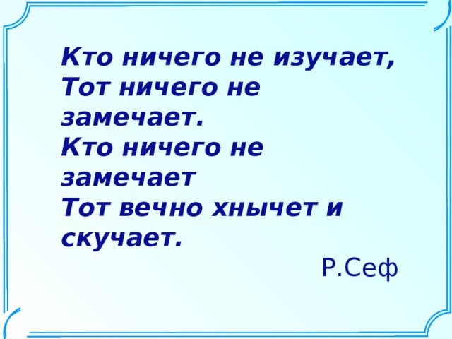 Кто ничего не изучает, Тот ничего не замечает. Кто ничего не замечает Тот вечно хнычет и скучает. Р.Сеф 