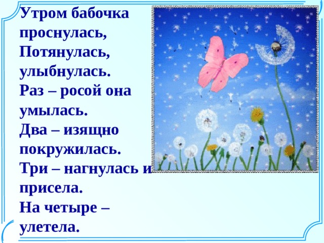 Утром бабочка проснулась,  Потянулась, улыбнулась.  Раз – росой она умылась.  Два – изящно покружилась.  Три – нагнулась и присела.  На четыре – улетела. 