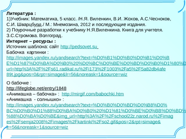 Литература : 1)Учебник:  Математика, 5 класс. /Н.Я. Виленкин, В.И. Жохов, А.С.Чесноков, С.И. Шварцбурд./ М.: Мнемозина, 2012 и последующие издания. 2) Поурочные разработки к учебнику Н.Я.Виленкина. Книга для учителя. З.С.Стромова. Волгоград. Интернет – ресурсы : Источник шаблона: сайт  http://pedsovet.su  Бабочка картинки : http://images.yandex.ru/yandsearch?text=%D0%B1%D0%B0%D0%B1%D0%BE%D1%87%D0%BA%D0%B0%20%D0%BC%D0%BE%D0%BD%D0%B0%D1%80%D1%85&img_url=http%3A%2F%2Fs61.radikal.ru%2Fi173%2F1003%2Fa5%2F5a82db4afe89t.jpg&pos=0&rpt=simage&lr=56&noreask=1&source=wiz  О бабочке : http://lifeglobe.net/entry/1848  «Анимашка – бабочка» : http://mirgif.com/babochki.htm  «Анимашка - солнышко» : http://images.yandex.ru/yandsearch?text=%D0%B0%D0%BD%D0%B8%D0%BC%D0%B0%D1%88%D0%BA%D0%B0%20%D1%81%D0%BE%D0%BB%D0%BD%D1%8B%D1%88%D0%BA%D0%BE&img_url=http%3A%2F%2Fschool22z.narod.ru%2Fimages%2Fsemja2008%2Fimages%2Fkartinki%2Fso2.gif&pos=2&rpt=simage&lr=56&noreask=1&source=wiz 